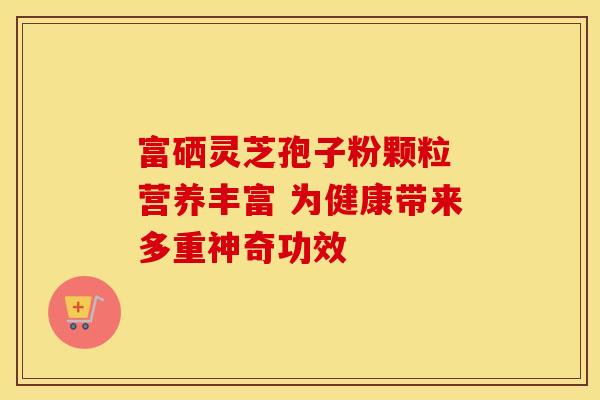 富硒灵芝孢子粉颗粒 营养丰富 为健康带来多重神奇功效