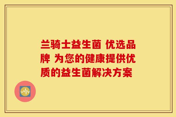 兰骑士益生菌 优选品牌 为您的健康提供优质的益生菌解决方案 兰骑士益生菌 优选品牌 为您的健康提供优质的益生菌解决方案