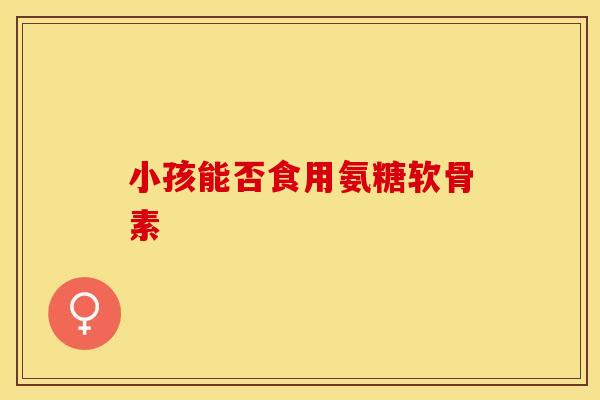 小孩能否食用氨糖软骨素