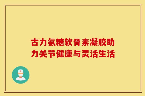 古力氨糖软骨素凝胶助力关节健康与灵活生活