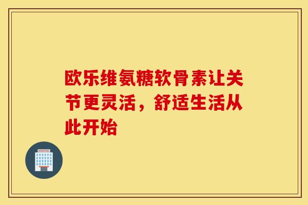 欧乐维氨糖软骨素让关节更灵活，舒适生活从此开始