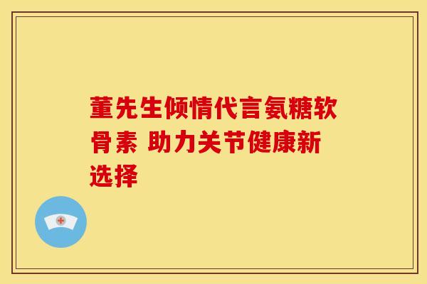 董先生倾情代言氨糖软骨素 助力关节健康新选择
