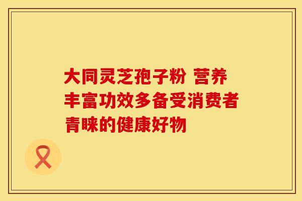 大同灵芝孢子粉 营养丰富功效多备受消费者青睐的健康好物