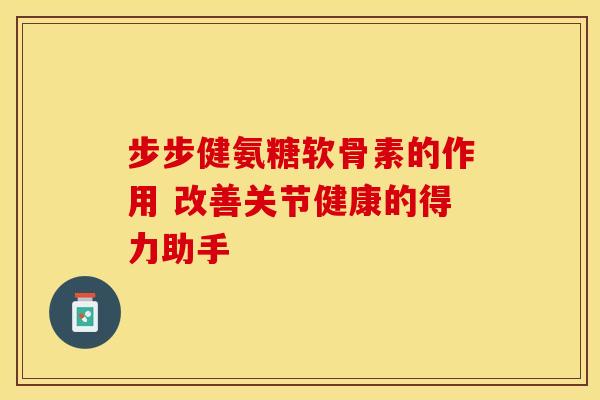 步步健氨糖软骨素的作用 改善关节健康的得力助手