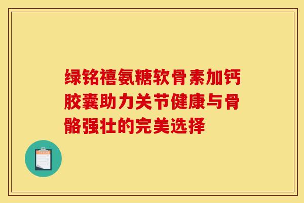 绿铭禧氨糖软骨素加钙胶囊助力关节健康与骨骼强壮的完美选择