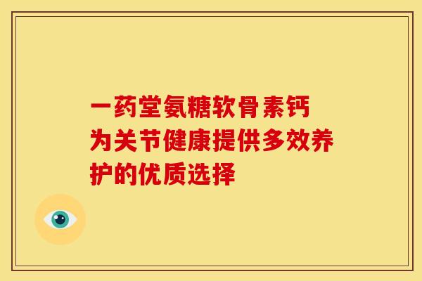 一药堂氨糖软骨素钙 为关节健康提供多效养护的优质选择