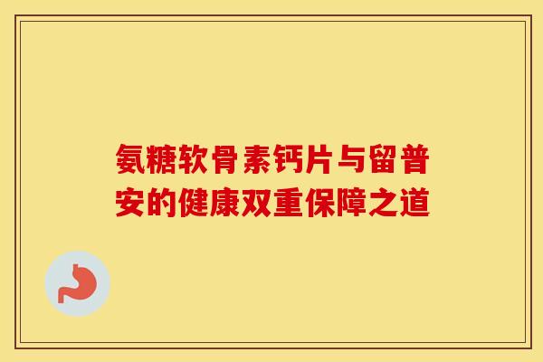氨糖软骨素钙片与留普安的健康双重保障之道
