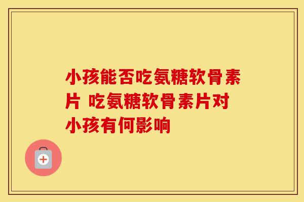 小孩能否吃氨糖软骨素片 吃氨糖软骨素片对小孩有何影响
