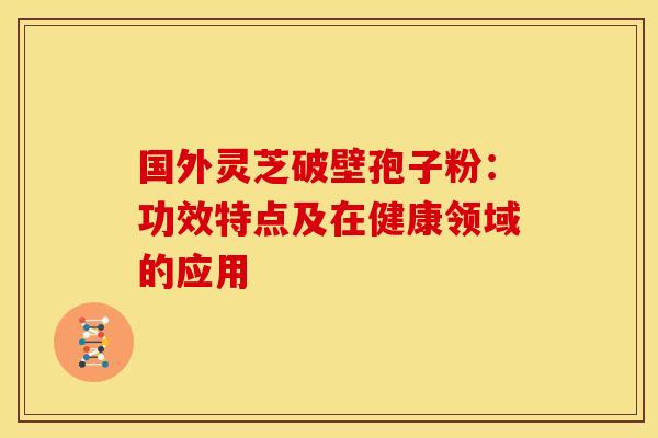 国外灵芝破壁孢子粉：功效特点及在健康领域的应用