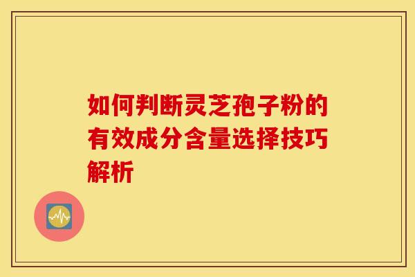 如何判断灵芝孢子粉的有效成分含量选择技巧解析
