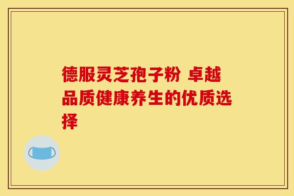 德服灵芝孢子粉 卓越品质健康养生的优质选择