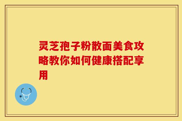灵芝孢子粉散面美食攻略教你如何健康搭配享用