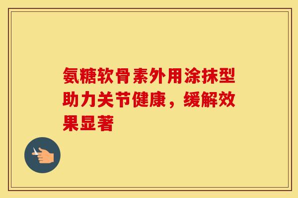 氨糖软骨素外用涂抹型助力关节健康，缓解效果显著