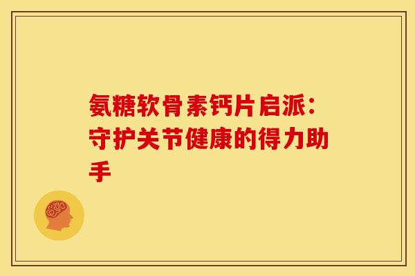 氨糖软骨素钙片启派：守护关节健康的得力助手