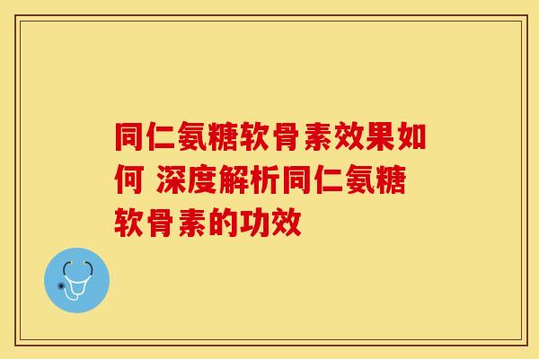 同仁氨糖软骨素效果如何 深度解析同仁氨糖软骨素的功效