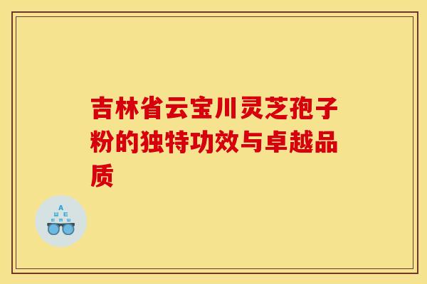 吉林省云宝川灵芝孢子粉的独特功效与卓越品质