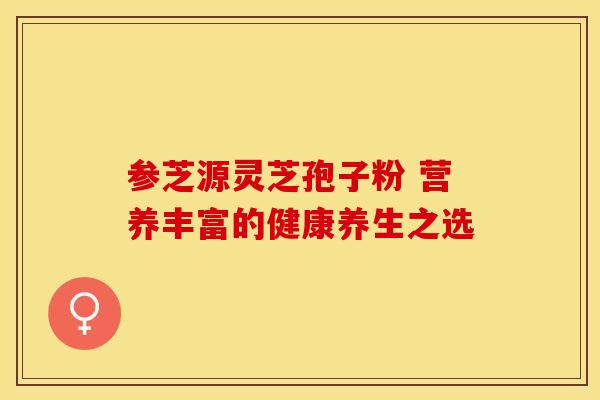 参芝源灵芝孢子粉 营养丰富的健康养生之选