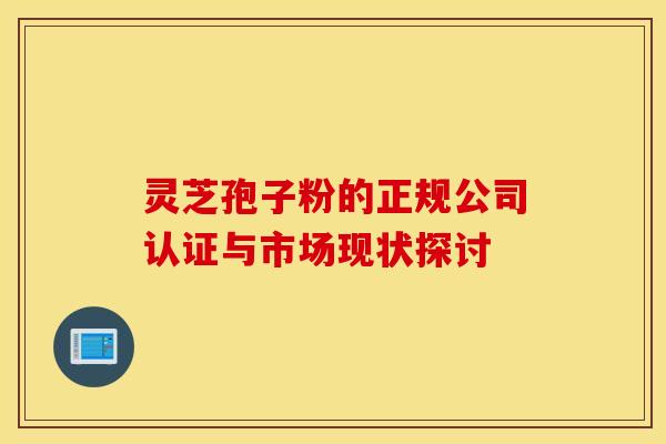 灵芝孢子粉的正规公司认证与市场现状探讨