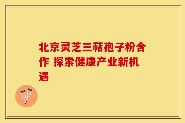 北京灵芝三萜孢子粉合作 探索健康产业新机遇