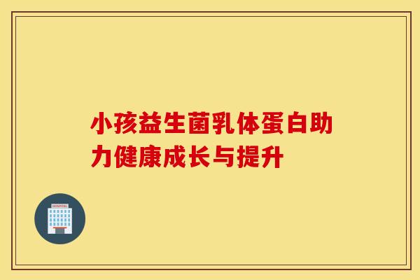 小孩益生菌乳体蛋白助力健康成长与提升 小孩益生菌乳体蛋白助力健康成长与提升