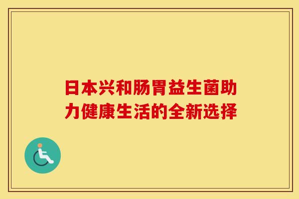 日本兴和肠胃益生菌助力健康生活的全新选择 日本兴和肠胃益生菌助力健康生活的全新选择