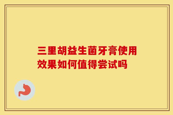三里胡益生菌牙膏使用效果如何值得尝试吗 三里胡益生菌牙膏使用效果如何值得尝试吗