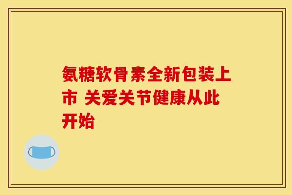 氨糖软骨素全新包装上市 关爱关节健康从此开始