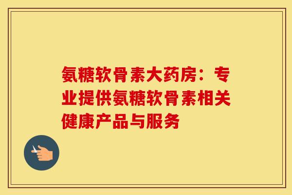 氨糖软骨素大药房：专业提供氨糖软骨素相关健康产品与服务