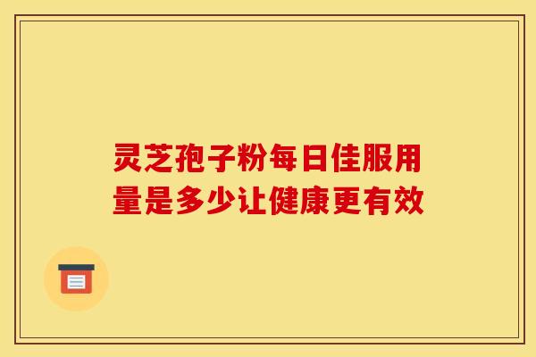 灵芝孢子粉每日佳服用量是多少让健康更有效