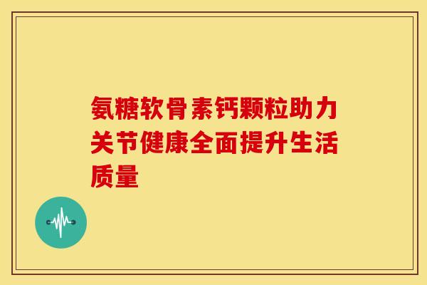 氨糖软骨素钙颗粒助力关节健康全面提升生活质量