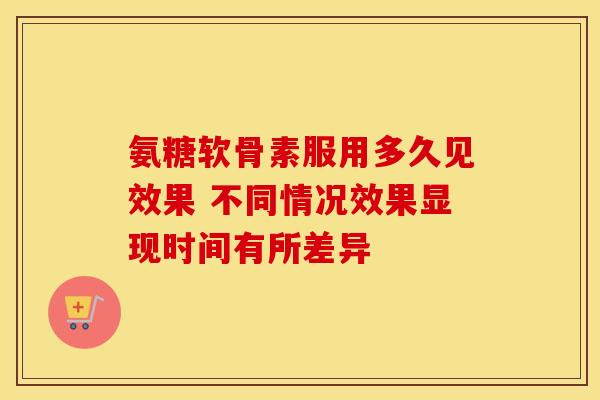 氨糖软骨素服用多久见效果 不同情况效果显现时间有所差异
