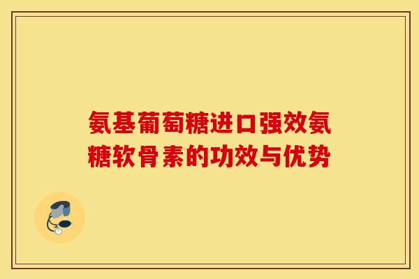 氨基葡萄糖进口强效氨糖软骨素的功效与优势