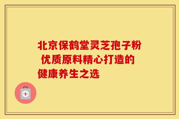 北京保鹤堂灵芝孢子粉 优质原料精心打造的健康养生之选