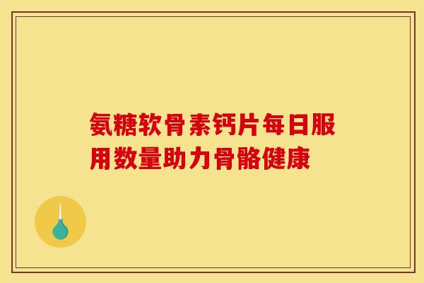 氨糖软骨素钙片每日服用数量助力骨骼健康 氨糖软骨素钙片每日服用数量助力骨骼健康