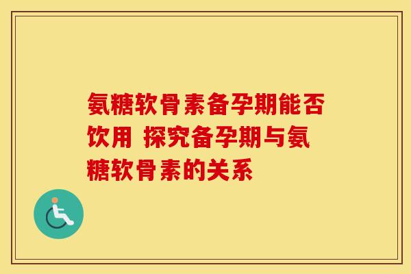 氨糖软骨素备孕期能否饮用 探究备孕期与氨糖软骨素的关系