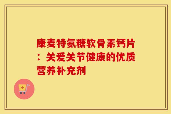 康麦特氨糖软骨素钙片：关爱关节健康的优质营养补充剂