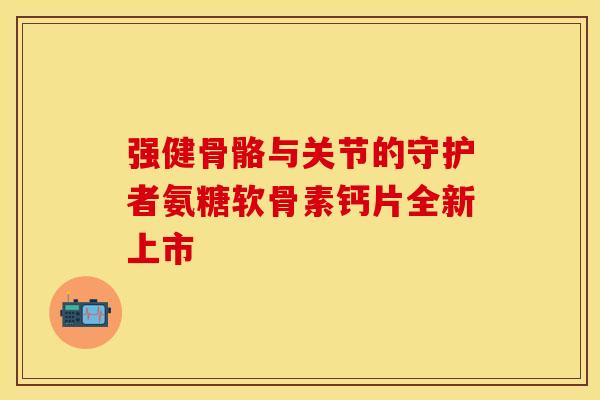 强健骨骼与关节的守护者氨糖软骨素钙片全新上市