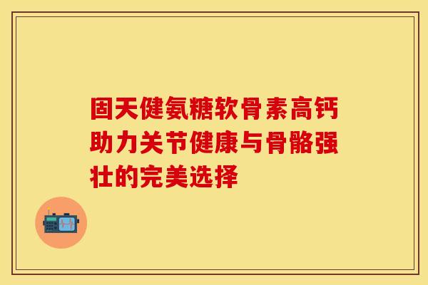 固天健氨糖软骨素高钙助力关节健康与骨骼强壮的完美选择