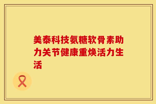 美泰科技氨糖软骨素助力关节健康重焕活力生活