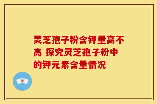 灵芝孢子粉含钾量高不高 探究灵芝孢子粉中的钾元素含量情况