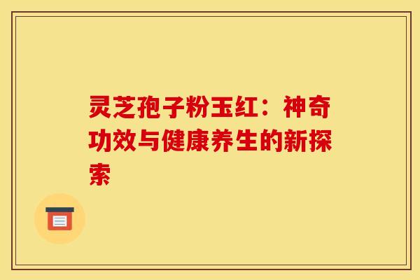 灵芝孢子粉玉红：神奇功效与健康养生的新探索