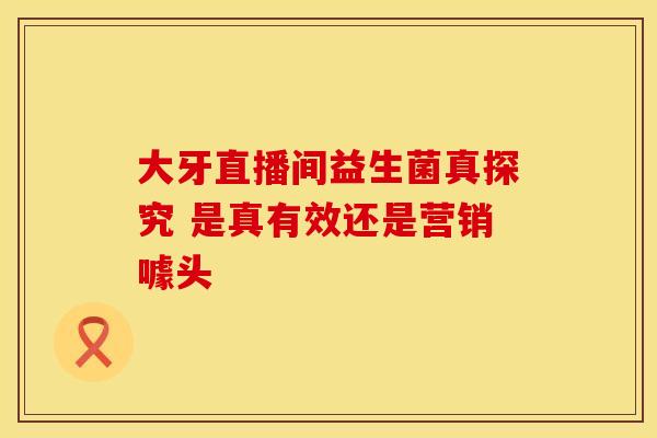 大牙直播间益生菌真探究 是真有效还是营销噱头