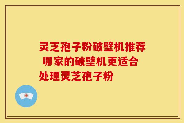 灵芝孢子粉破壁机推荐 哪家的破壁机更适合处理灵芝孢子粉