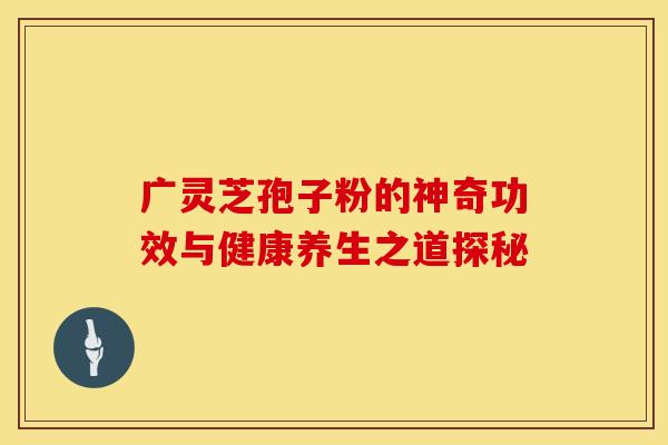 广灵芝孢子粉的神奇功效与健康养生之道探秘
