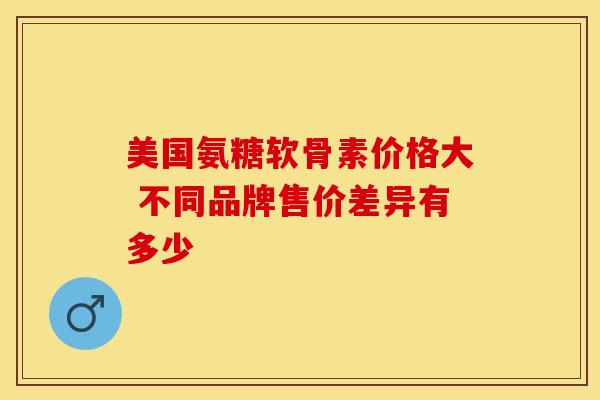 美国氨糖软骨素价格大 不同品牌售价差异有多少