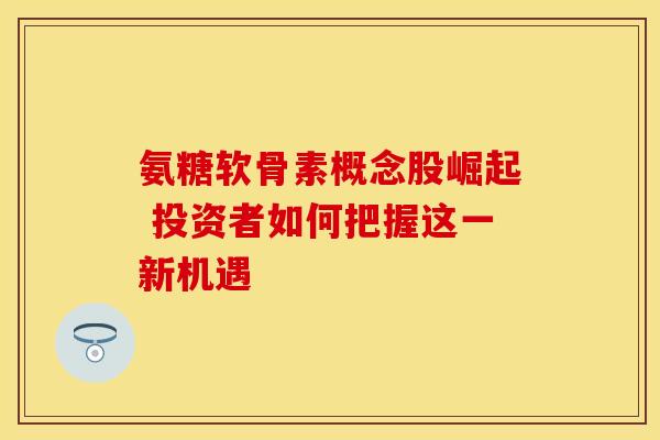 氨糖软骨素概念股崛起 投资者如何把握这一新机遇 氨糖软骨素概念股崛起 投资者如何把握这一新机遇