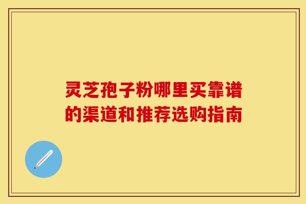 灵芝孢子粉哪里买靠谱的渠道和推荐选购指南