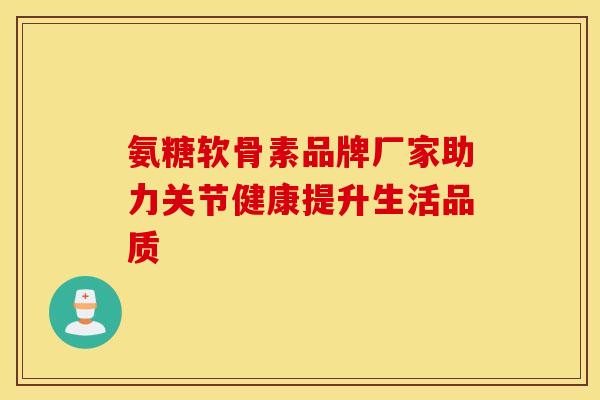 氨糖软骨素品牌厂家助力关节健康提升生活品质 氨糖软骨素品牌厂家助力关节健康提升生活品质