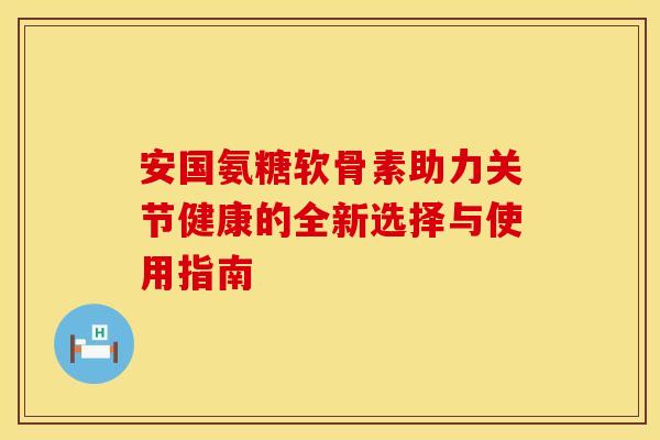 安国氨糖软骨素助力关节健康的全新选择与使用指南