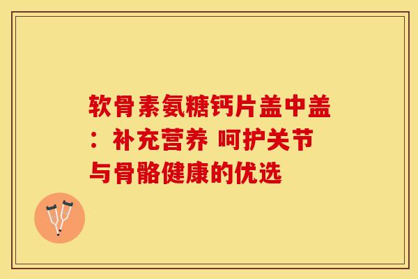 软骨素氨糖钙片盖中盖：补充营养 呵护关节与骨骼健康的优选